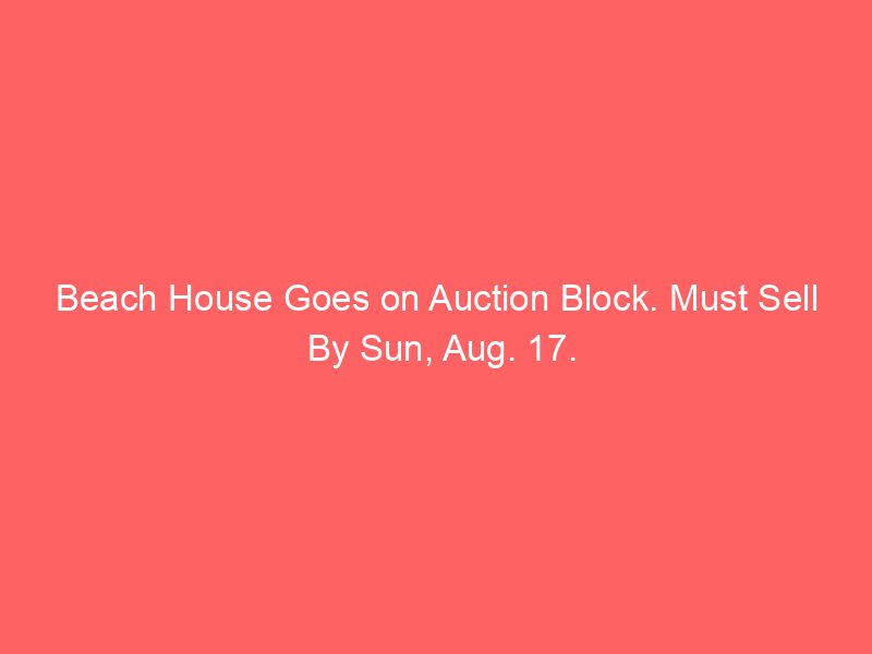 Beach House Goes on Auction Block. Must Sell By Sun, Aug. 17.